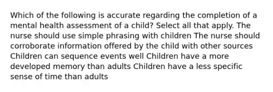 Which of the following is accurate regarding the completion of a mental health assessment of a child? Select all that apply. The nurse should use simple phrasing with children The nurse should corroborate information offered by the child with other sources Children can sequence events well Children have a more developed memory than adults Children have a less specific sense of time than adults