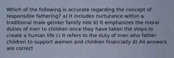 Which of the following is accurate regarding the concept of responsible fathering? a) It includes nurturance within a traditional male gender family role b) It emphasizes the moral duties of men to children once they have taken the steps to create a human life c) It refers to the duty of men who father children to support women and children financially d) All answers are correct