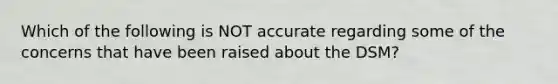 Which of the following is NOT accurate regarding some of the concerns that have been raised about the DSM?