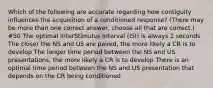 Which of the following are accurate regarding how contiguity influences the acquisition of a conditioned response? (There may be more than one correct answer, choose all that are correct.) #50 The optimal InterStimulus Interval (ISI) is always 2 seconds The closer the NS and US are paired, the more likely a CR is to develop The longer time period between the NS and US presentations, the more likely a CR is to develop There is an optimal time period between the NS and US presentation that depends on the CR being conditioned