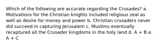 Which of the following are accurate regarding the Crusades? a. Motivations for the Christian knights included religious zeal as well as desire for money and power b. Christian crusaders never did succeed in capturing Jerusalem c. Muslims eventually recaptured all the Crusader kingdoms in the holy land d. A + B e. A + C