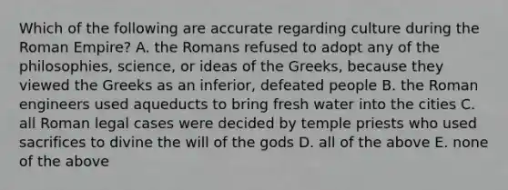 Which of the following are accurate regarding culture during the Roman Empire? A. the Romans refused to adopt any of the philosophies, science, or ideas of the Greeks, because they viewed the Greeks as an inferior, defeated people B. the Roman engineers used aqueducts to bring fresh water into the cities C. all Roman legal cases were decided by temple priests who used sacrifices to divine the will of the gods D. all of the above E. none of the above