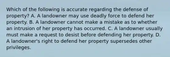 Which of the following is accurate regarding the defense of property? A. A landowner may use deadly force to defend her property. B. A landowner cannot make a mistake as to whether an intrusion of her property has occurred. C. A landowner usually must make a request to desist before defending her property. D. A landowner's right to defend her property supersedes other privileges.