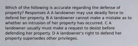 Which of the following is accurate regarding the defense of property? Responses A A landowner may use deadly force to defend her property. B A landowner cannot make a mistake as to whether an intrusion of her property has occurred. C A landowner usually must make a request to desist before defending her property. D A landowner's right to defend her property supersedes other privileges.