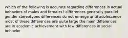 Which of the following is accurate regarding differences in actual behaviors of males and females? differences generally parallel gender stereotypes differences do not emerge until adolescence most of these differences are quite large the main differences are in academic achievement with few differences in social behavior