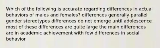 Which of the following is accurate regarding differences in actual behaviors of males and females? differences generally parallel gender stereotypes differences do not emerge until adolescence most of these differences are quite large the main differences are in academic achievement with few differences in social behavior