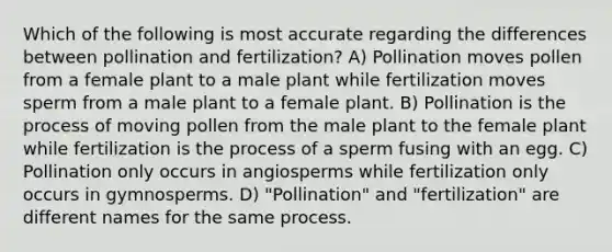 Which of the following is most accurate regarding the differences between pollination and fertilization? A) Pollination moves pollen from a female plant to a male plant while fertilization moves sperm from a male plant to a female plant. B) Pollination is the process of moving pollen from the male plant to the female plant while fertilization is the process of a sperm fusing with an egg. C) Pollination only occurs in angiosperms while fertilization only occurs in gymnosperms. D) "Pollination" and "fertilization" are different names for the same process.