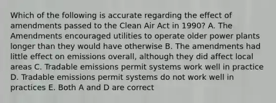 Which of the following is accurate regarding the effect of amendments passed to the Clean Air Act in 1990? A. The Amendments encouraged utilities to operate older power plants longer than they would have otherwise B. The amendments had little effect on emissions overall, although they did affect local areas C. Tradable emissions permit systems work well in practice D. Tradable emissions permit systems do not work well in practices E. Both A and D are correct