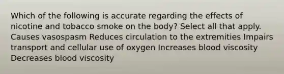 Which of the following is accurate regarding the effects of nicotine and tobacco smoke on the body? Select all that apply. Causes vasospasm Reduces circulation to the extremities Impairs transport and cellular use of oxygen Increases blood viscosity Decreases blood viscosity