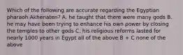 Which of the following are accurate regarding the Egyptian pharaoh Akhenaten? A. he taught that there were many gods B. he may have been trying to enhance his own power by closing the temples to other gods C. his religious reforms lasted for nearly 1000 years in Egypt all of the above B + C none of the above