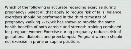 Which of the following is accurate regarding exercise during pregnancy? Select all that apply To reduce risk of falls, balance exercises should be performed in the third trimester of pregnancy Walking 2-3x/wk has shown to provide the same health benefits of both aerobic and strength training combined for pregnant women Exercise during pregnancy reduces risk of gestational diabetes and preeclampsia Pregnant women should not exercise in prone or supine positions