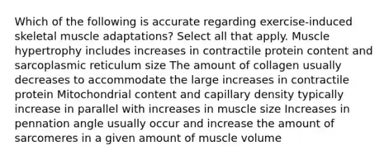 Which of the following is accurate regarding exercise-induced skeletal muscle adaptations? Select all that apply. Muscle hypertrophy includes increases in contractile protein content and sarcoplasmic reticulum size The amount of collagen usually decreases to accommodate the large increases in contractile protein Mitochondrial content and capillary density typically increase in parallel with increases in muscle size Increases in pennation angle usually occur and increase the amount of sarcomeres in a given amount of muscle volume