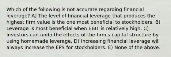 Which of the following is not accurate regarding financial leverage? A) The level of financial leverage that produces the highest firm value is the one most beneficial to stockholders. B) Leverage is most beneficial when EBIT is relatively high. C) Investors can undo the effects of the firm's capital structure by using homemade leverage. D) Increasing financial leverage will always increase the EPS for stockholders. E) None of the above.