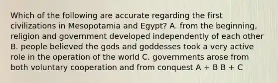 Which of the following are accurate regarding the first civilizations in Mesopotamia and Egypt? A. from the beginning, religion and government developed independently of each other B. people believed the gods and goddesses took a very active role in the operation of the world C. governments arose from both voluntary cooperation and from conquest A + B B + C