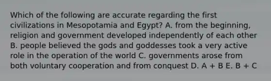 Which of the following are accurate regarding the first civilizations in Mesopotamia and Egypt? A. from the beginning, religion and government developed independently of each other B. people believed the gods and goddesses took a very active role in the operation of the world C. governments arose from both voluntary cooperation and from conquest D. A + B E. B + C