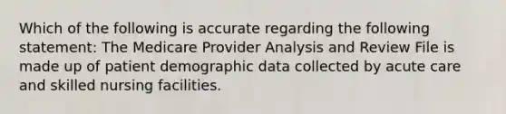 Which of the following is accurate regarding the following statement: The Medicare Provider Analysis and Review File is made up of patient demographic data collected by acute care and skilled nursing facilities.