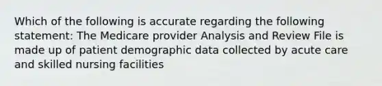 Which of the following is accurate regarding the following statement: The Medicare provider Analysis and Review File is made up of patient demographic data collected by acute care and skilled nursing facilities