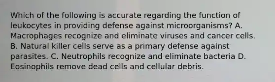 Which of the following is accurate regarding the function of leukocytes in providing defense against microorganisms? A. Macrophages recognize and eliminate viruses and cancer cells. B. Natural killer cells serve as a primary defense against parasites. C. Neutrophils recognize and eliminate bacteria D. Eosinophils remove dead cells and cellular debris.