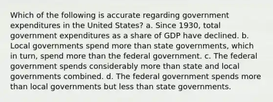 Which of the following is accurate regarding government expenditures in the United States? a. Since 1930, total government expenditures as a share of GDP have declined. b. Local governments spend more than state governments, which in turn, spend more than the federal government. c. The federal government spends considerably more than state and local governments combined. d. The federal government spends more than local governments but less than state governments.