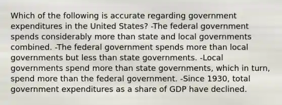 Which of the following is accurate regarding government expenditures in the United States? -The federal government spends considerably more than state and local governments combined. -The federal government spends more than local governments but less than state governments. -Local governments spend more than state governments, which in turn, spend more than the federal government. -Since 1930, total government expenditures as a share of GDP have declined.