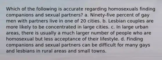 Which of the following is accurate regarding homosexuals finding companions and sexual partners? a. Ninety-five percent of gay men with partners live in one of 20 cities. b. Lesbian couples are more likely to be concentrated in large cities. c. In large urban areas, there is usually a much larger number of people who are homosexual but less acceptance of their lifestyle. d. Finding companions and sexual partners can be difficult for many gays and lesbians in rural areas and small towns.