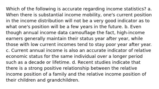 Which of the following is accurate regarding income statistics? a. When there is substantial income mobility, one's current position in the income distribution will not be a very good indicator as to what one's position will be a few years in the future. b. Even though annual income data camouflage the fact, high-income earners generally maintain their status year after year, while those with low current incomes tend to stay poor year after year. c. Current annual income is also an accurate indicator of relative economic status for the same individual over a longer period such as a decade or lifetime. d. Recent studies indicate that there is a strong positive relationship between the relative income position of a family and the relative income position of their children and grandchildren.