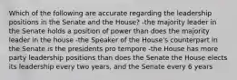 Which of the following are accurate regarding the leadership positions in the Senate and the House? -the majority leader in the Senate holds a position of power than does the majority leader in the house -the Speaker of the House's counterpart in the Senate is the presidents pro tempore -the House has more party leadership positions than does the Senate the House elects its leadership every two years, and the Senate every 6 years