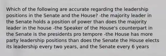 Which of the following are accurate regarding the leadership positions in the Senate and the House? -the majority leader in the Senate holds a position of power than does the majority leader in the house -the Speaker of the House's counterpart in the Senate is the presidents pro tempore -the House has more party leadership positions than does the Senate the House elects its leadership every two years, and the Senate every 6 years