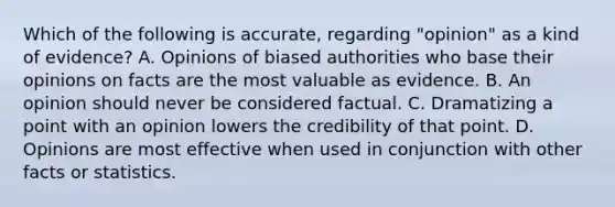 Which of the following is accurate, regarding "opinion" as a kind of evidence? A. Opinions of biased authorities who base their opinions on facts are the most valuable as evidence. B. An opinion should never be considered factual. C. Dramatizing a point with an opinion lowers the credibility of that point. D. Opinions are most effective when used in conjunction with other facts or statistics.