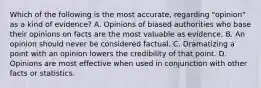 Which of the following is the most accurate, regarding "opinion" as a kind of evidence? A. Opinions of biased authorities who base their opinions on facts are the most valuable as evidence. B. An opinion should never be considered factual. C. Dramatizing a point with an opinion lowers the credibility of that point. D. Opinions are most effective when used in conjunction with other facts or statistics.