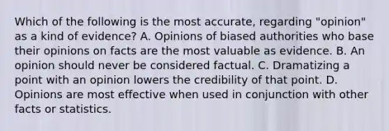 Which of the following is the most accurate, regarding "opinion" as a kind of evidence? A. Opinions of biased authorities who base their opinions on facts are the most valuable as evidence. B. An opinion should never be considered factual. C. Dramatizing a point with an opinion lowers the credibility of that point. D. Opinions are most effective when used in conjunction with other facts or statistics.