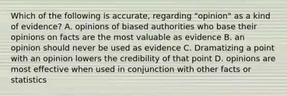 Which of the following is accurate, regarding "opinion" as a kind of evidence? A. opinions of biased authorities who base their opinions on facts are the most valuable as evidence B. an opinion should never be used as evidence C. Dramatizing a point with an opinion lowers the credibility of that point D. opinions are most effective when used in conjunction with other facts or statistics