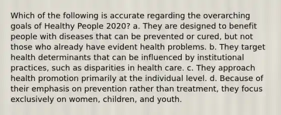 Which of the following is accurate regarding the overarching goals of Healthy People 2020? a. They are designed to benefit people with diseases that can be prevented or cured, but not those who already have evident health problems. b. They target health determinants that can be influenced by institutional practices, such as disparities in health care. c. They approach health promotion primarily at the individual level. d. Because of their emphasis on prevention rather than treatment, they focus exclusively on women, children, and youth.