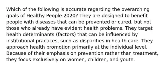 Which of the following is accurate regarding the overarching goals of Healthy People 2020? They are designed to benefit people with diseases that can be prevented or cured, but not those who already have evident health problems. They target health determinants (factors) that can be influenced by institutional practices, such as disparities in health care. They approach health promotion primarily at the individual level. Because of their emphasis on prevention rather than treatment, they focus exclusively on women, children, and youth.