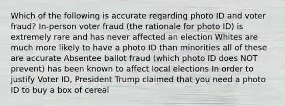 Which of the following is accurate regarding photo ID and voter fraud? In-person voter fraud (the rationale for photo ID) is extremely rare and has never affected an election Whites are much more likely to have a photo ID than minorities all of these are accurate Absentee ballot fraud (which photo ID does NOT prevent) has been known to affect local elections In order to justify Voter ID, President Trump claimed that you need a photo ID to buy a box of cereal