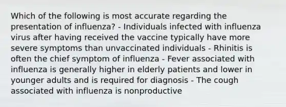 Which of the following is most accurate regarding the presentation of influenza? - Individuals infected with influenza virus after having received the vaccine typically have more severe symptoms than unvaccinated individuals - Rhinitis is often the chief symptom of influenza - Fever associated with influenza is generally higher in elderly patients and lower in younger adults and is required for diagnosis - The cough associated with influenza is nonproductive