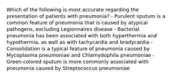 Which of the following is most accurate regarding the presentation of patients with pneumonia? - Purulent sputum is a common feature of pneumonia that is caused by atypical pathogens, excluding Legionnaires disease - Bacterial pneumonia has been associated with both hyperthermia and hypothermia, as well as with tachycardia and bradycardia - Consolidation is a typical feature of pneumonia caused by Mycoplasma pneumoniae and Chlamydophila pneumoniae - Green-colored sputum is more commonly associated with pneumonia caused by Streptococcus pneumoniae