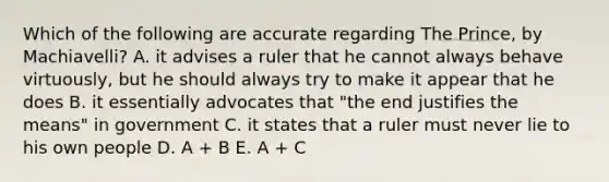 Which of the following are accurate regarding The Prince, by Machiavelli? A. it advises a ruler that he cannot always behave virtuously, but he should always try to make it appear that he does B. it essentially advocates that "the end justifies the means" in government C. it states that a ruler must never lie to his own people D. A + B E. A + C