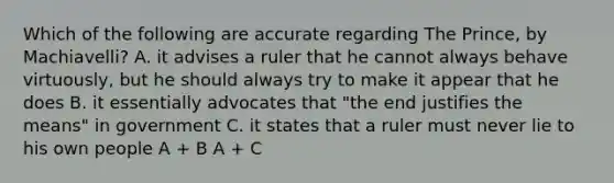 Which of the following are accurate regarding The Prince, by Machiavelli? A. it advises a ruler that he cannot always behave virtuously, but he should always try to make it appear that he does B. it essentially advocates that "the end justifies the means" in government C. it states that a ruler must never lie to his own people A + B A + C