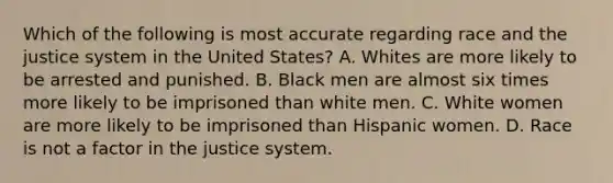 Which of the following is most accurate regarding race and the justice system in the United States? A. Whites are more likely to be arrested and punished. B. Black men are almost six times more likely to be imprisoned than white men. C. White women are more likely to be imprisoned than Hispanic women. D. Race is not a factor in the justice system.