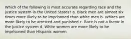 Which of the following is most accurate regarding race and the justice system in the United States? a. Black men are almost six times more likely to be imprisoned than white men b. Whites are more likely to be arrested and punished c. Race is not a factor in the justice system d. White women are more likely to be imprisoned than Hispanic women