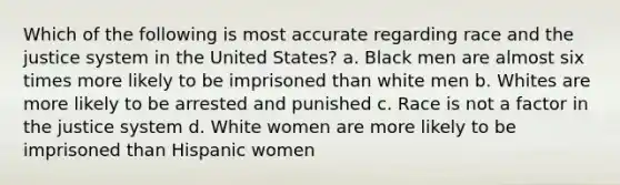 Which of the following is most accurate regarding race and the justice system in the United States? a. Black men are almost six times more likely to be imprisoned than white men b. Whites are more likely to be arrested and punished c. Race is not a factor in the justice system d. White women are more likely to be imprisoned than Hispanic women