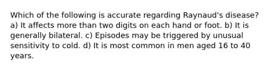 Which of the following is accurate regarding Raynaud's disease? a) It affects more than two digits on each hand or foot. b) It is generally bilateral. c) Episodes may be triggered by unusual sensitivity to cold. d) It is most common in men aged 16 to 40 years.