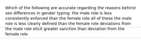 Which of the following are accurate regarding the reasons behind sex differences in gender typing: the male role is less consistently enforced than the female role all of these the male role is less clearly defined than the female role deviations from the male role elicit greater sanction than deviation from the female role