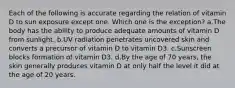 Each of the following is accurate regarding the relation of vitamin D to sun exposure except one. Which one is the exception? a.The body has the ability to produce adequate amounts of vitamin D from sunlight. b.UV radiation penetrates uncovered skin and converts a precursor of vitamin D to vitamin D3. c.Sunscreen blocks formation of vitamin D3. d.By the age of 70 years, the skin generally produces vitamin D at only half the level it did at the age of 20 years.