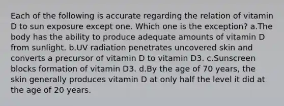 Each of the following is accurate regarding the relation of vitamin D to sun exposure except one. Which one is the exception? a.The body has the ability to produce adequate amounts of vitamin D from sunlight. b.UV radiation penetrates uncovered skin and converts a precursor of vitamin D to vitamin D3. c.Sunscreen blocks formation of vitamin D3. d.By the age of 70 years, the skin generally produces vitamin D at only half the level it did at the age of 20 years.