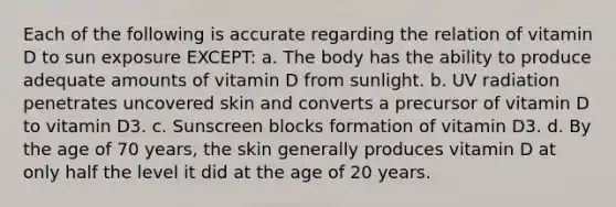 Each of the following is accurate regarding the relation of vitamin D to sun exposure EXCEPT: a. The body has the ability to produce adequate amounts of vitamin D from sunlight. b. UV radiation penetrates uncovered skin and converts a precursor of vitamin D to vitamin D3. c. Sunscreen blocks formation of vitamin D3. d. By the age of 70 years, the skin generally produces vitamin D at only half the level it did at the age of 20 years.