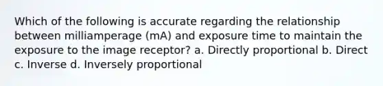 Which of the following is accurate regarding the relationship between milliamperage (mA) and exposure time to maintain the exposure to the image receptor? a. Directly proportional b. Direct c. Inverse d. Inversely proportional