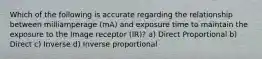 Which of the following is accurate regarding the relationship between milliamperage (mA) and exposure time to maintain the exposure to the Image receptor (IR)? a) Direct Proportional b) Direct c) Inverse d) Inverse proportional