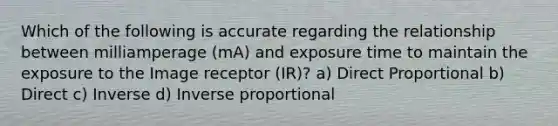 Which of the following is accurate regarding the relationship between milliamperage (mA) and exposure time to maintain the exposure to the Image receptor (IR)? a) Direct Proportional b) Direct c) Inverse d) Inverse proportional